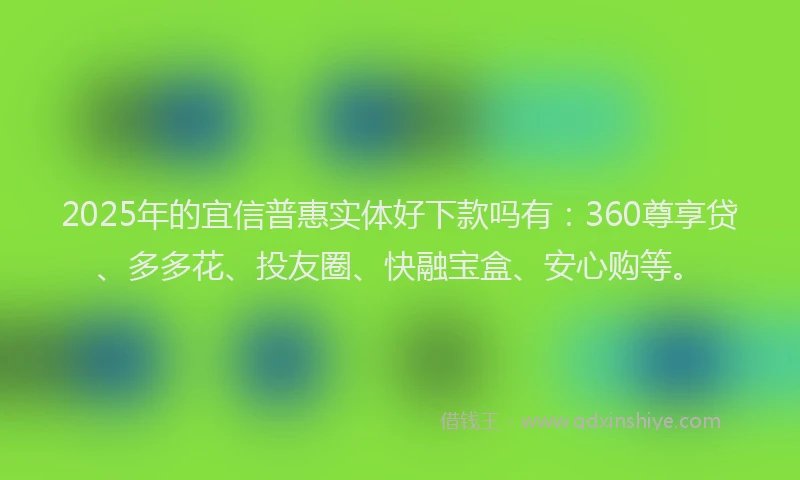2025年的宜信普惠实体好下款吗有：360尊享贷、多多花、投友圈、快融宝盒、安心购等。
