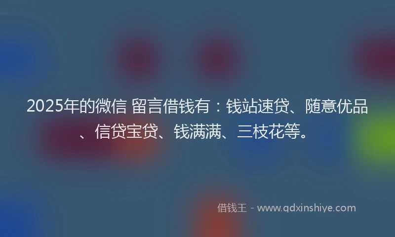 2025年的微信 留言借钱有：钱站速贷、随意优品、信贷宝贷、钱满满、三枝花等。