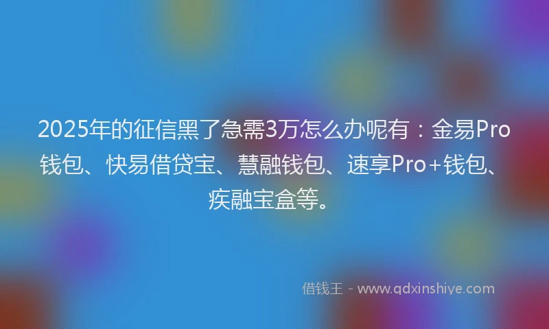 2025年的征信黑了急需3万怎么办呢有：金易Pro钱包、快易借贷宝、慧融钱包、速享Pro+钱包、疾融宝盒等。