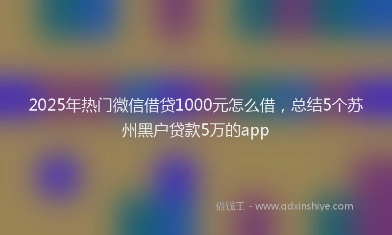 2025年热门微信借贷1000元怎么借，总结5个苏州黑户贷款5万的app