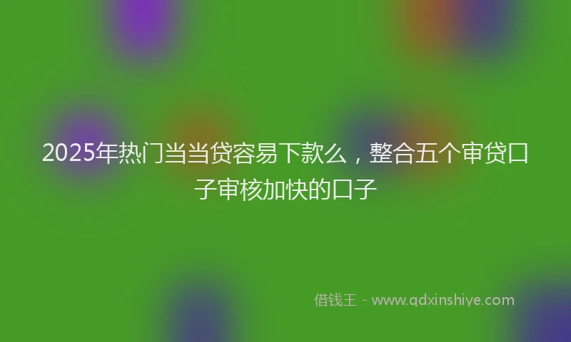 2025年热门当当贷容易下款么，整合五个审贷口子审核加快的口子