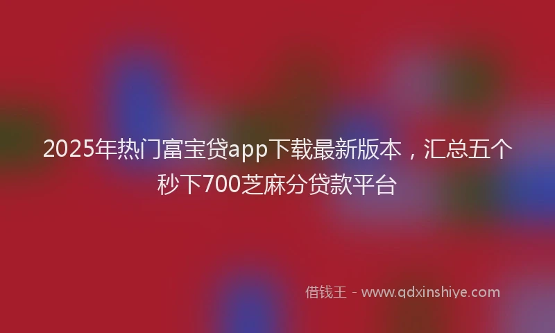 2025年热门富宝贷app下载最新版本，汇总五个秒下700芝麻分贷款平台