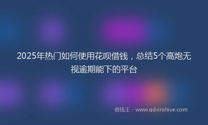 2025年热门如何使用花呗借钱，总结5个高炮无视逾期能下的平台