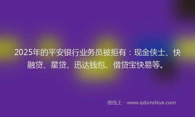 2025年的平安银行业务员被拒有：现金侠士、快融贷、星贷、迅达钱包、借贷宝快易等。