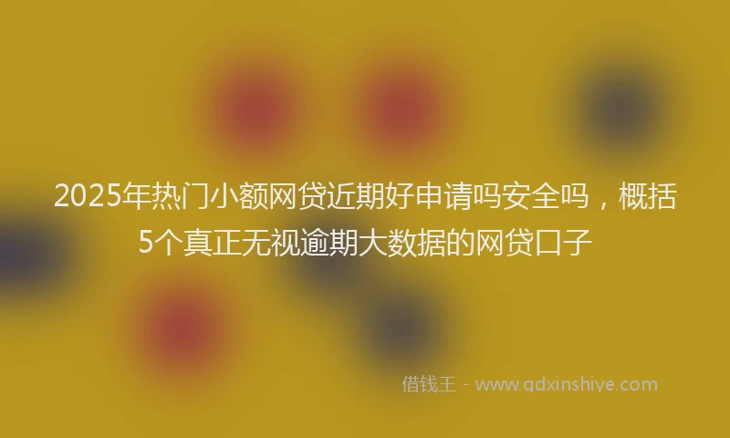 2025年热门小额网贷近期好申请吗安全吗，概括5个真正无视逾期大数据的网贷口子