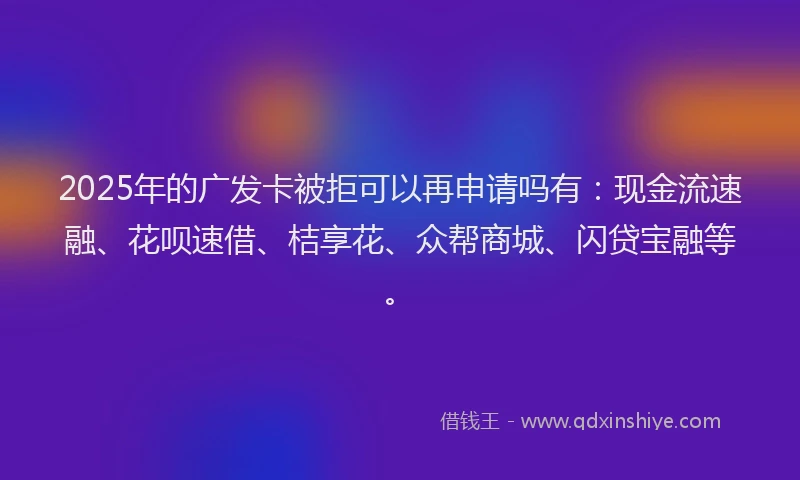 2025年的广发卡被拒可以再申请吗有：现金流速融、花呗速借、桔享花、众帮商城、闪贷宝融等。