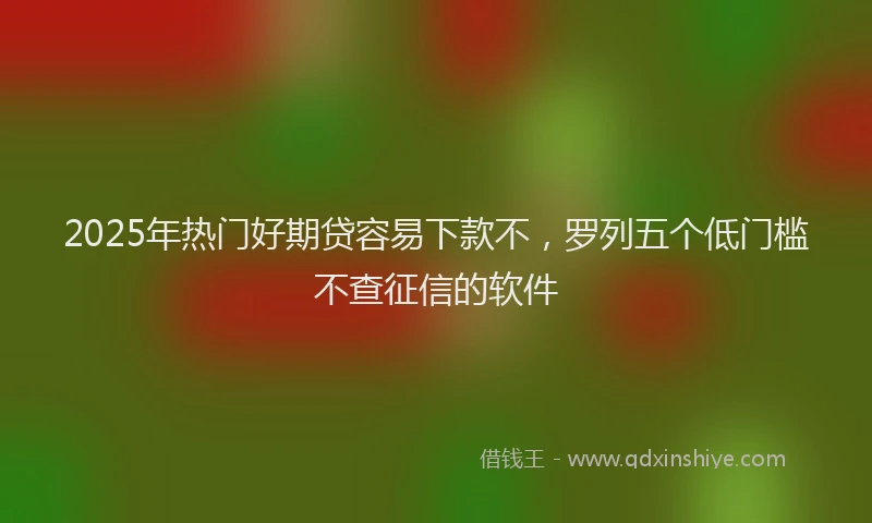 2025年热门好期贷容易下款不，罗列五个低门槛不查征信的软件