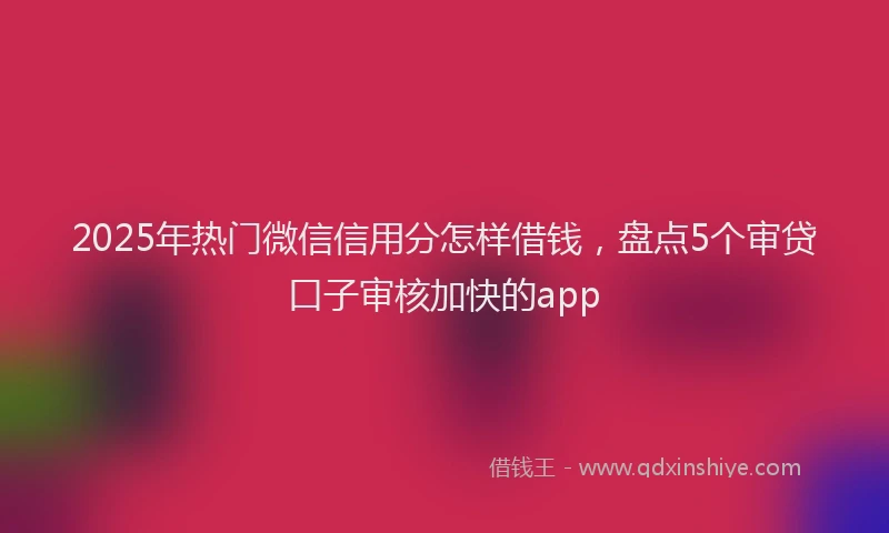 2025年热门微信信用分怎样借钱，盘点5个审贷口子审核加快的app