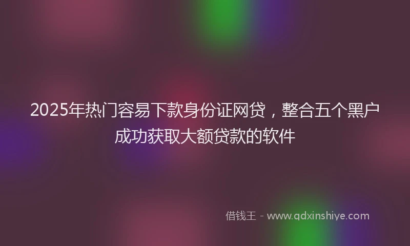 2025年热门容易下款身份证网贷，整合五个黑户成功获取大额贷款的软件