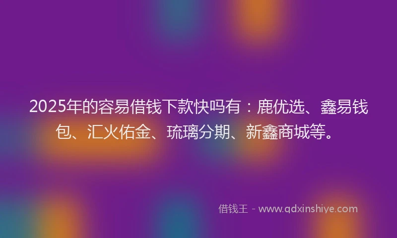 2025年的容易借钱下款快吗有：鹿优选、鑫易钱包、汇火佑金、琉璃分期、新鑫商城等。