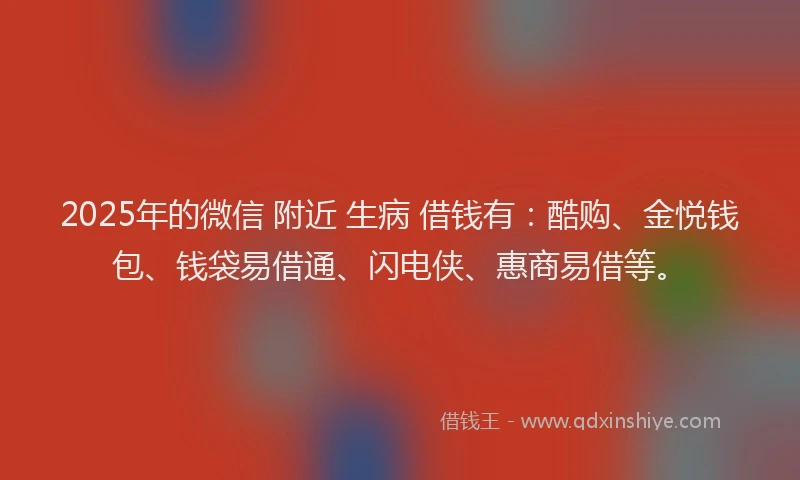 2025年的微信 附近 生病 借钱有：酷购、金悦钱包、钱袋易借通、闪电侠、惠商易借等。