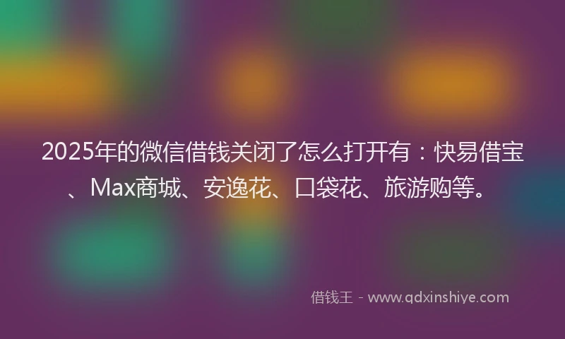 2025年的微信借钱关闭了怎么打开有：快易借宝、Max商城、安逸花、口袋花、旅游购等。