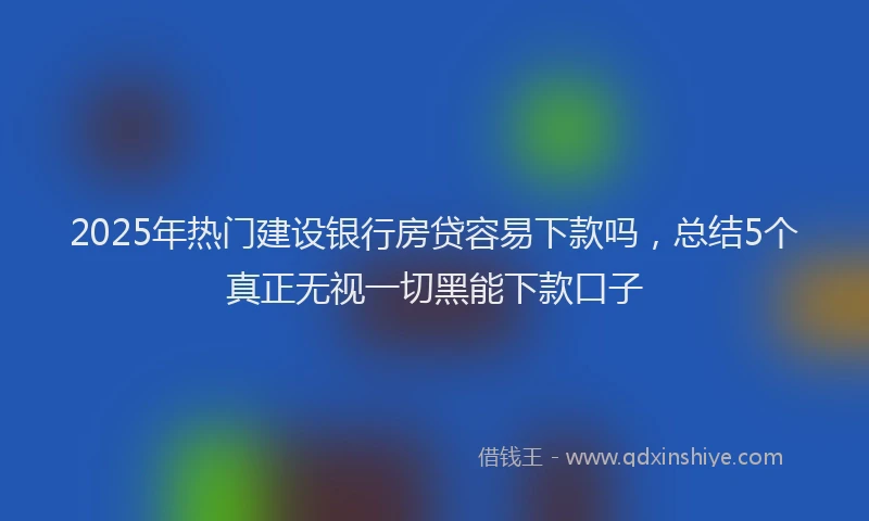 2025年热门建设银行房贷容易下款吗，总结5个真正无视一切黑能下款口子