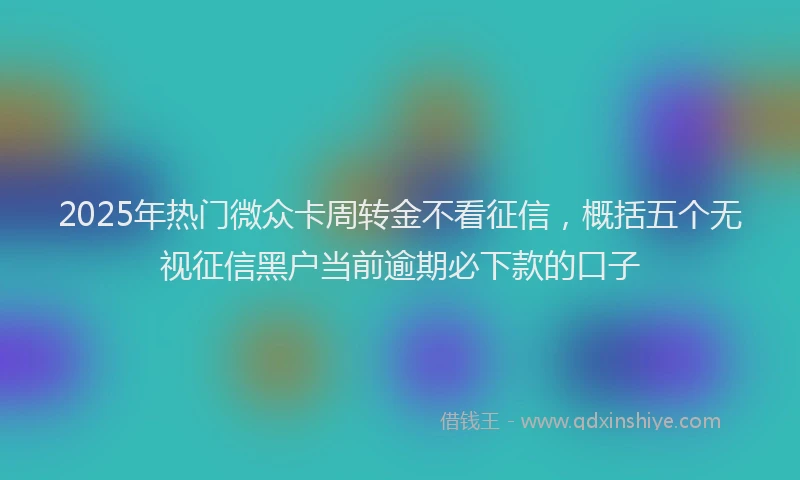 2025年热门微众卡周转金不看征信，概括五个无视征信黑户当前逾期必下款的口子