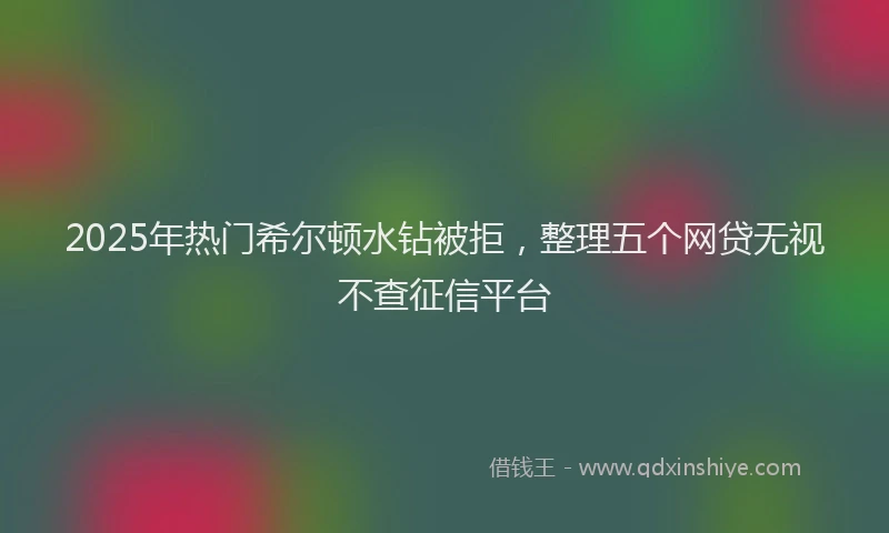 2025年热门希尔顿水钻被拒，整理五个网贷无视不查征信平台