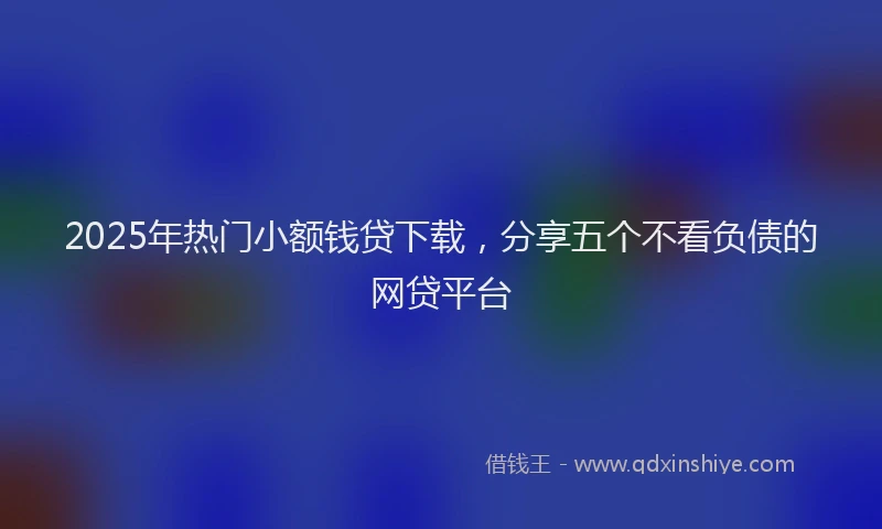 2025年热门小额钱贷下载，分享五个不看负债的网贷平台