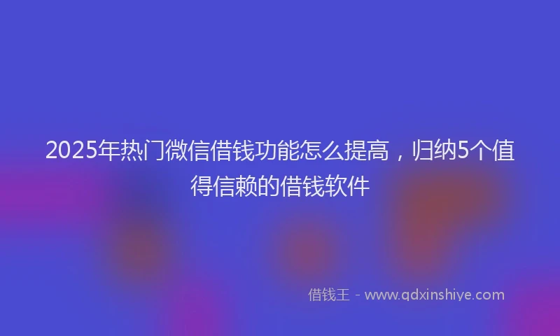 2025年热门微信借钱功能怎么提高，归纳5个值得信赖的借钱软件