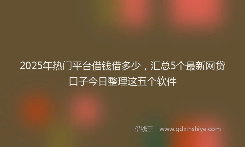 2025年热门平台借钱借多少，汇总5个最新网贷口子今日整理这五个软件
