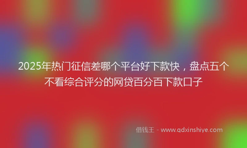 2025年热门征信差哪个平台好下款快，盘点五个不看综合评分的网贷百分百下款口子