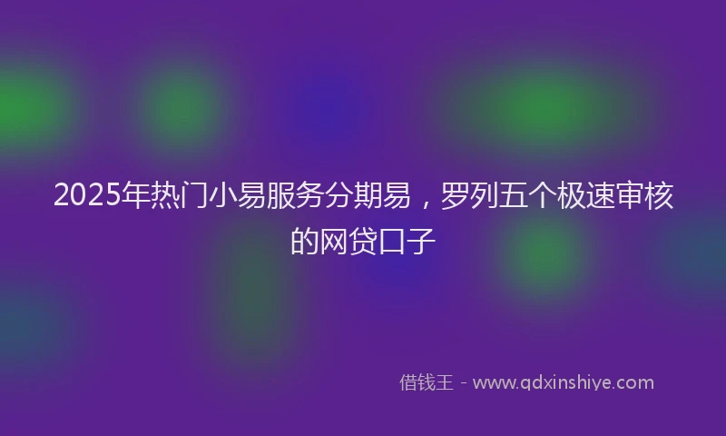 2025年热门小易服务分期易，罗列五个极速审核的网贷口子