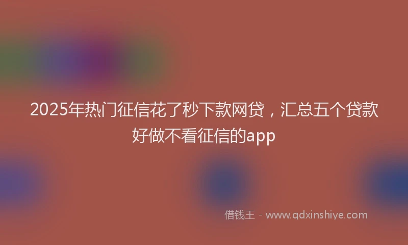 2025年热门征信花了秒下款网贷，汇总五个贷款好做不看征信的app