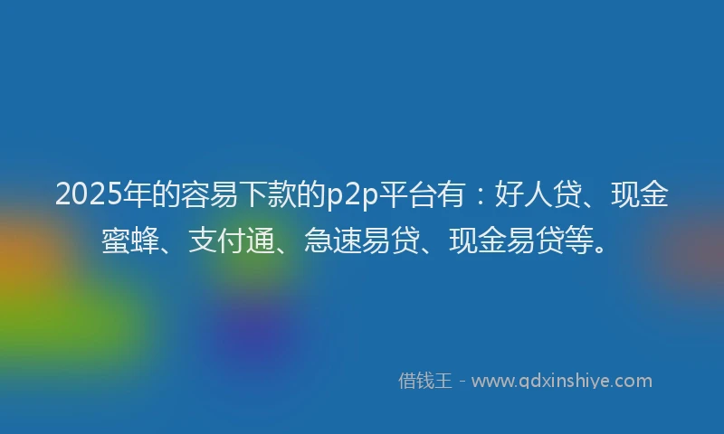 2025年的容易下款的p2p平台有：好人贷、现金蜜蜂、支付通、急速易贷、现金易贷等。