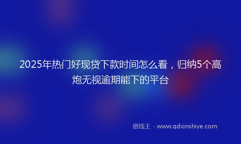 2025年热门好现贷下款时间怎么看，归纳5个高炮无视逾期能下的平台