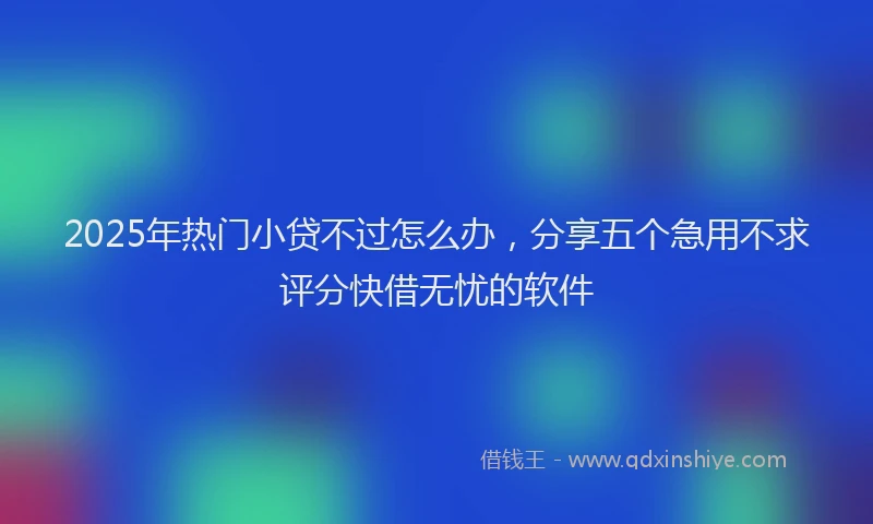 2025年热门小贷不过怎么办，分享五个急用不求评分快借无忧的软件