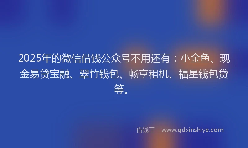 2025年的微信借钱公众号不用还有：小金鱼、现金易贷宝融、翠竹钱包、畅享租机、福星钱包贷等。