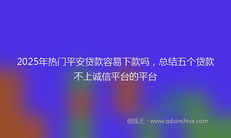 2025年热门平安贷款容易下款吗，总结五个贷款不上诚信平台的平台
