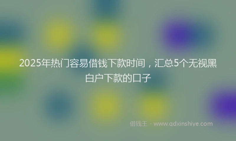2025年热门容易借钱下款时间，汇总5个无视黑白户下款的口子