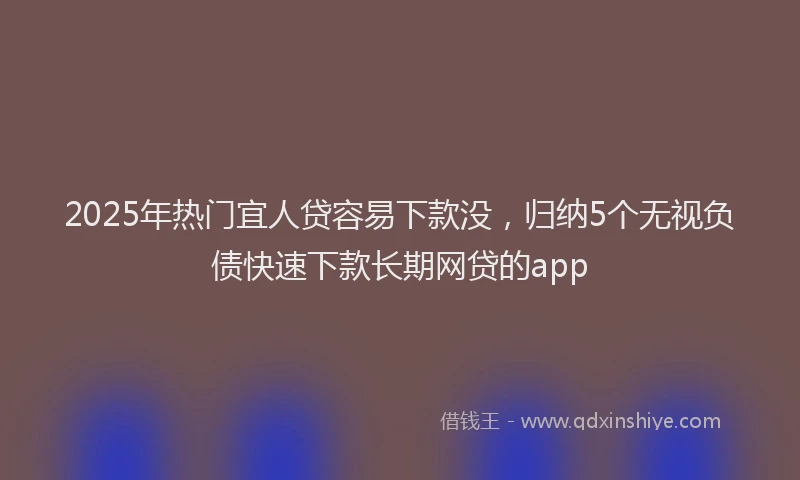 2025年热门宜人贷容易下款没，归纳5个无视负债快速下款长期网贷的app