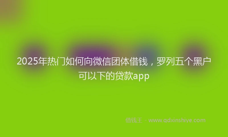 2025年热门如何向微信团体借钱，罗列五个黑户可以下的贷款app