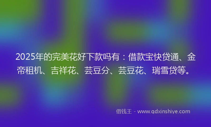 2025年的完美花好下款吗有：借款宝快贷通、金帝租机、吉祥花、芸豆分、芸豆花、瑞雪贷等。