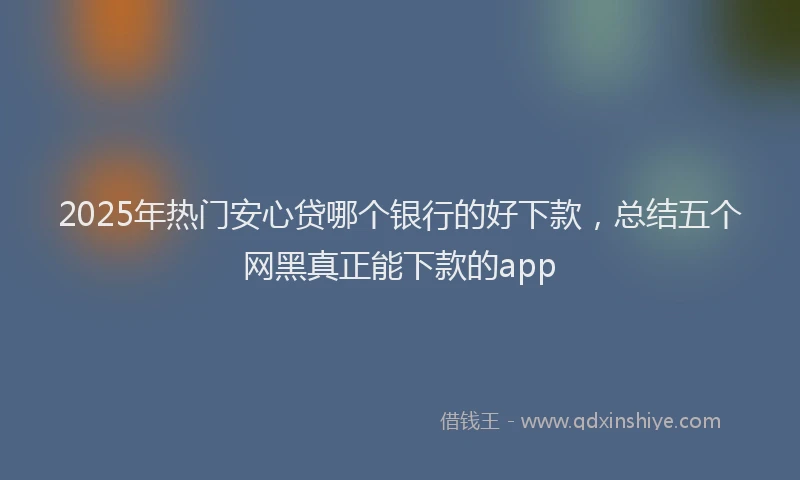 2025年热门安心贷哪个银行的好下款，总结五个网黑真正能下款的app
