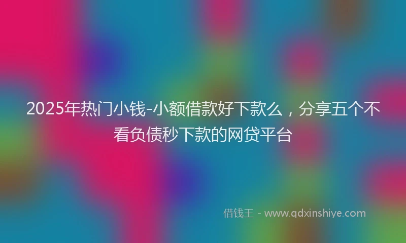2025年热门小钱-小额借款好下款么，分享五个不看负债秒下款的网贷平台