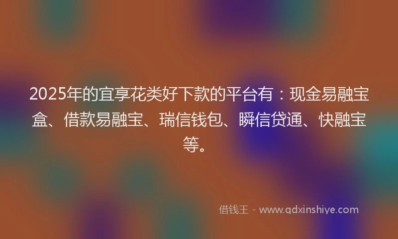 2025年的宜享花类好下款的平台有：现金易融宝盒、借款易融宝、瑞信钱包、瞬信贷通、快融宝等。