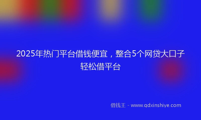 2025年热门平台借钱便宜，整合5个网贷大口子轻松借平台