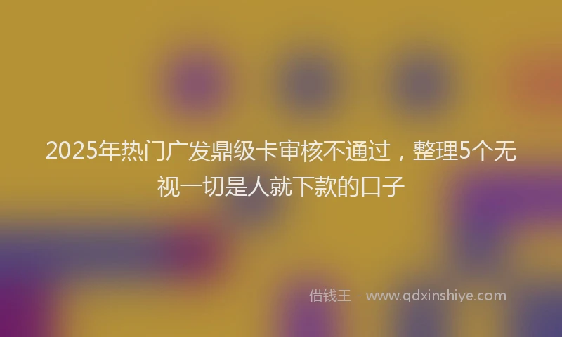 2025年热门广发鼎级卡审核不通过，整理5个无视一切是人就下款的口子