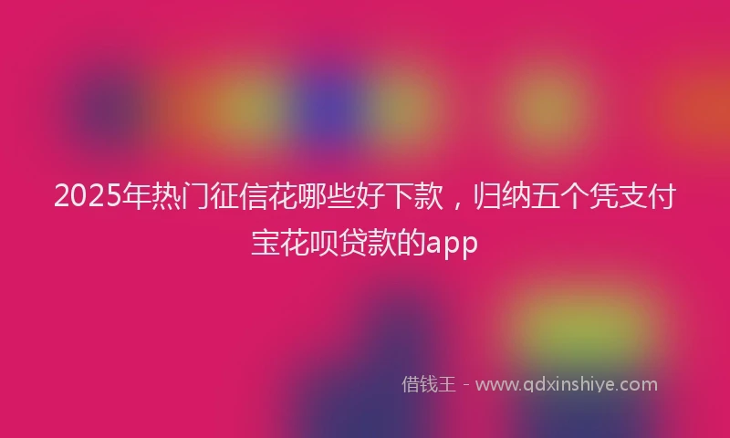 2025年热门征信花哪些好下款，归纳五个凭支付宝花呗贷款的app