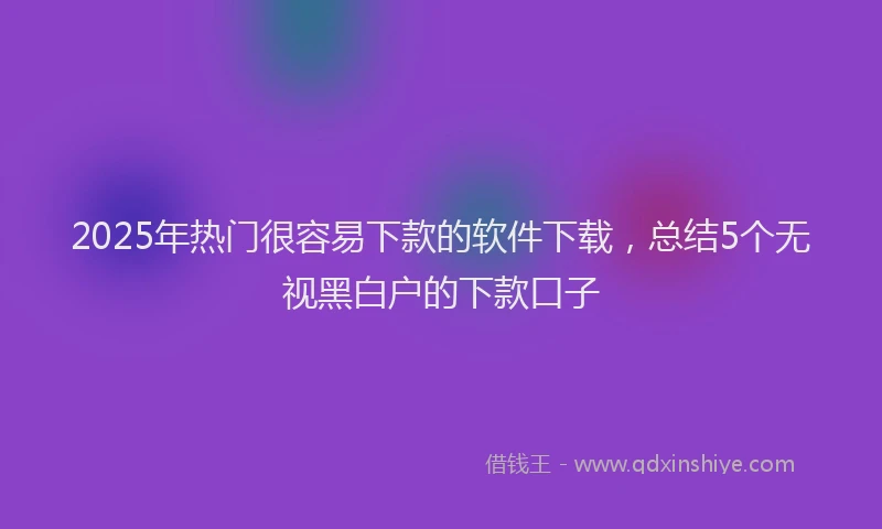 2025年热门很容易下款的软件下载，总结5个无视黑白户的下款口子