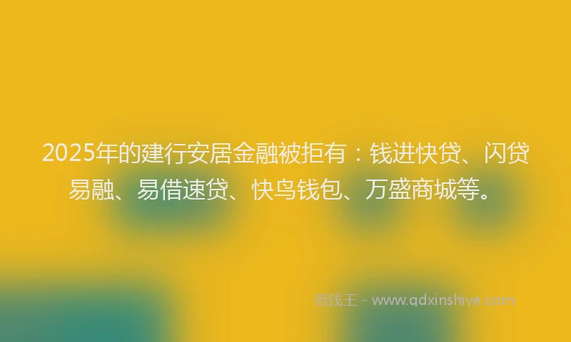 2025年的建行安居金融被拒有：钱进快贷、闪贷易融、易借速贷、快鸟钱包、万盛商城等。
