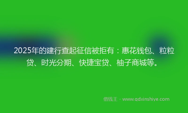 2025年的建行查起征信被拒有：惠花钱包、粒粒贷、时光分期、快捷宝贷、柚子商城等。