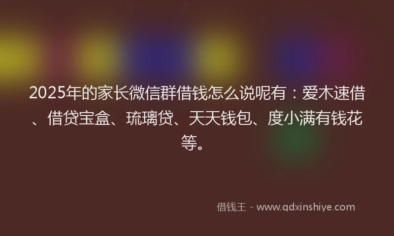 2025年的家长微信群借钱怎么说呢有：爱木速借、借贷宝盒、琉璃贷、天天钱包、度小满有钱花等。