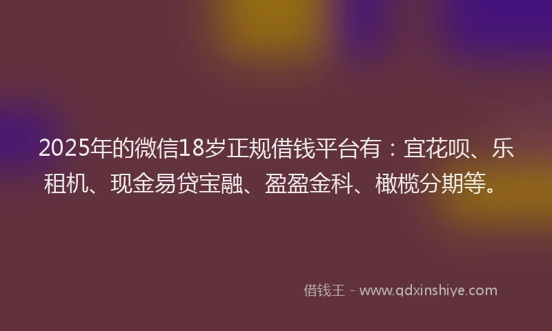 2025年的微信18岁正规借钱平台有：宜花呗、乐租机、现金易贷宝融、盈盈金科、橄榄分期等。