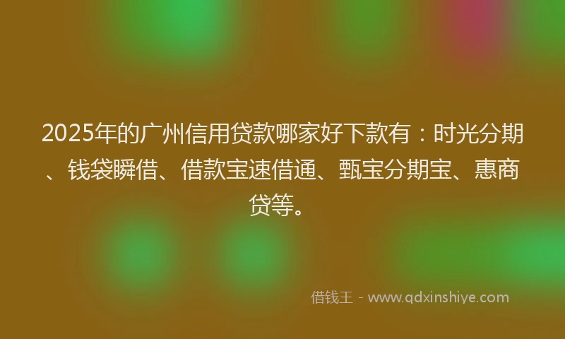2025年的广州信用贷款哪家好下款有：时光分期、钱袋瞬借、借款宝速借通、甄宝分期宝、惠商贷等。