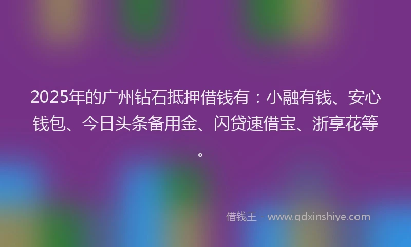 2025年的广州钻石抵押借钱有：小融有钱、安心钱包、今日头条备用金、闪贷速借宝、浙享花等。