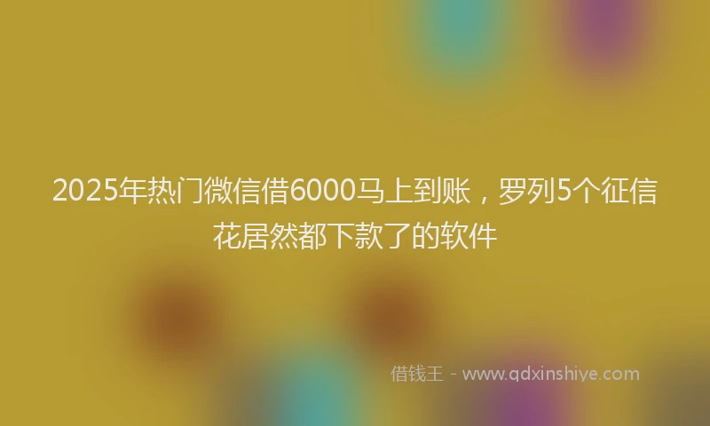 2025年热门微信借6000马上到账，罗列5个征信花居然都下款了的软件