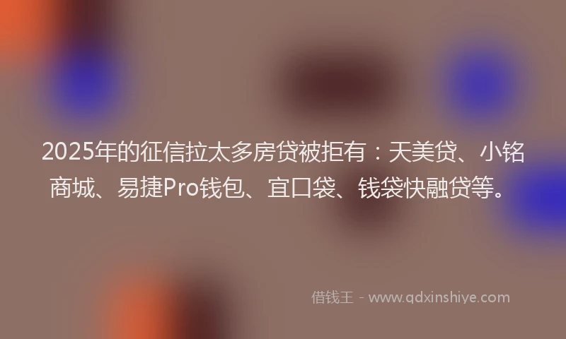 2025年的征信拉太多房贷被拒有：天美贷、小铭商城、易捷Pro钱包、宜口袋、钱袋快融贷等。
