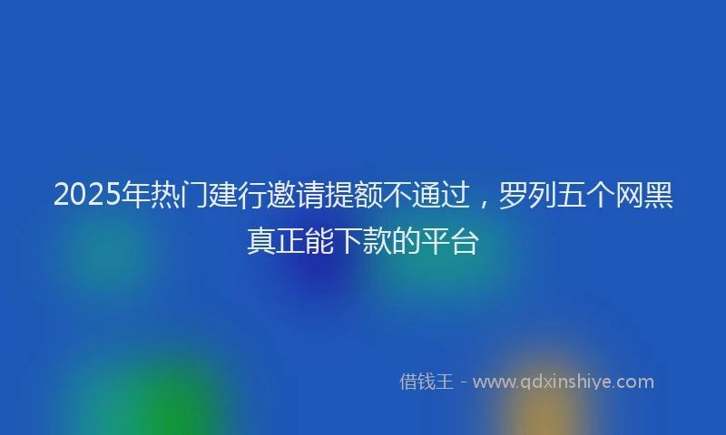 2025年热门建行邀请提额不通过，罗列五个网黑真正能下款的平台